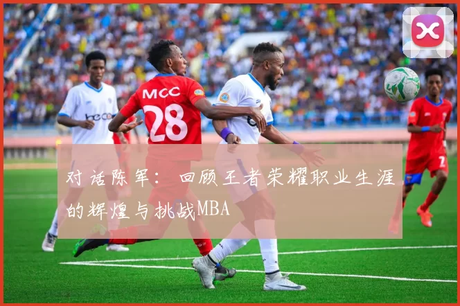 对话陈军：回顾王者荣耀职业生涯的辉煌与挑战MBA