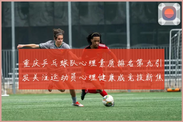 重庆乒乓球队心理素质排名第九引发关注运动员心理健康成竞技新焦点