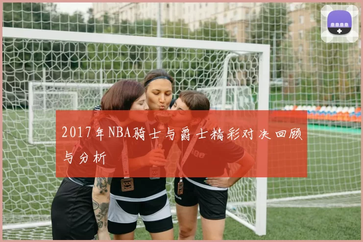 2017年NBA骑士与爵士精彩对决回顾与分析