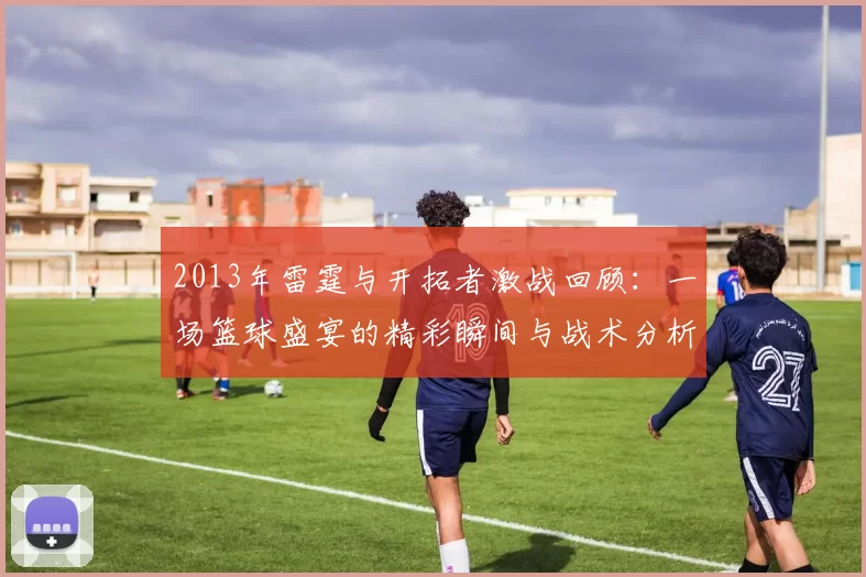 2013年雷霆与开拓者激战回顾：一场篮球盛宴的精彩瞬间与战术分析