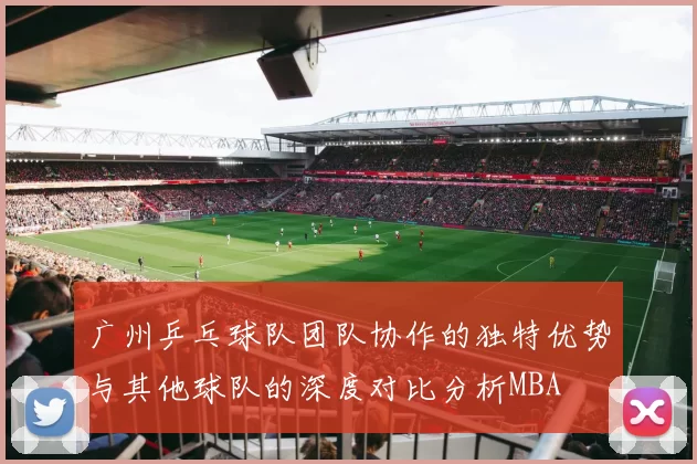 广州乒乓球队团队协作的独特优势与其他球队的深度对比分析MBA