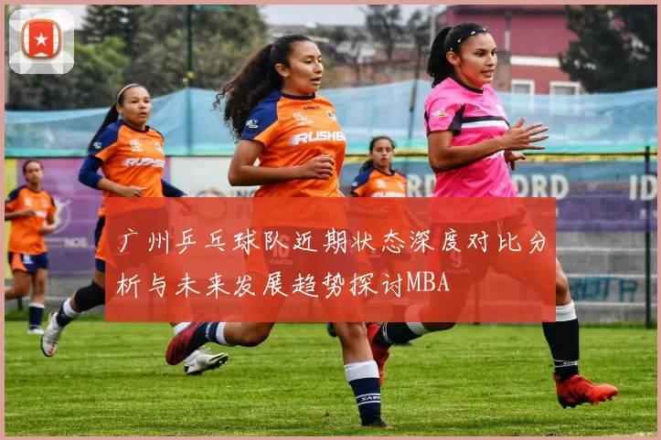 广州乒乓球队近期状态深度对比分析与未来发展趋势探讨MBA