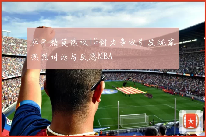 和平精英热议IG耐力争议引发玩家热烈讨论与反思MBA