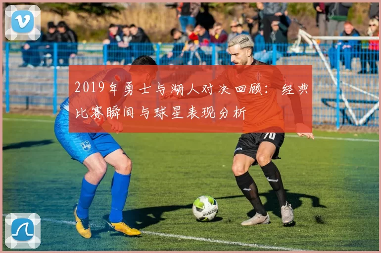 2019年勇士与湖人对决回顾：经典比赛瞬间与球星表现分析