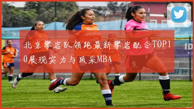 北京攀岩队领跑最新攀岩配合TOP10展现实力与风采MBA