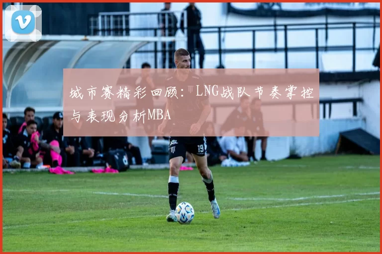城市赛精彩回顾：LNG战队节奏掌控与表现分析MBA
