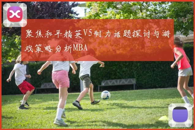 聚焦和平精英V5耐力话题探讨与游戏策略分析MBA
