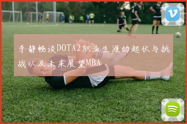 李静畅谈DOTA2职业生涯的起伏与挑战以及未来展望MBA