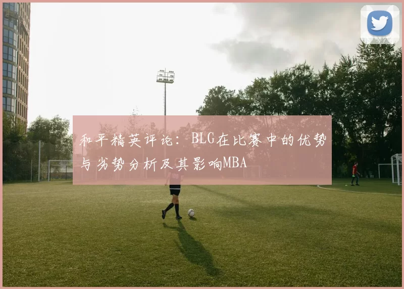 和平精英评论：BLG在比赛中的优势与劣势分析及其影响MBA