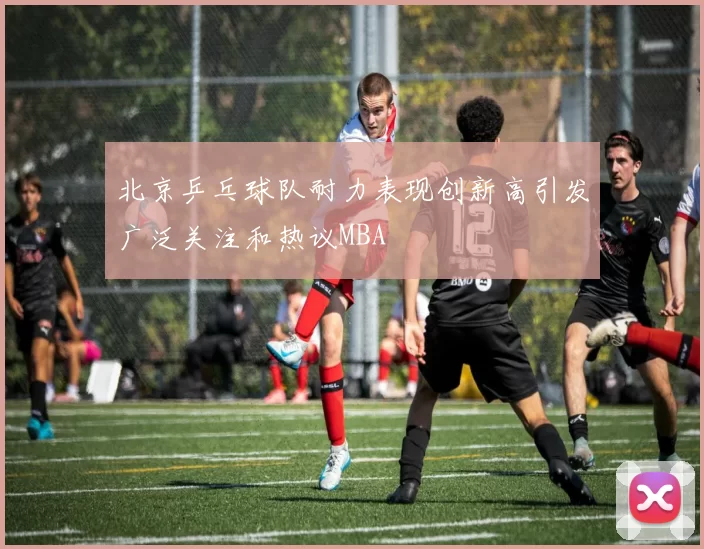 北京乒乓球队耐力表现创新高引发广泛关注和热议MBA