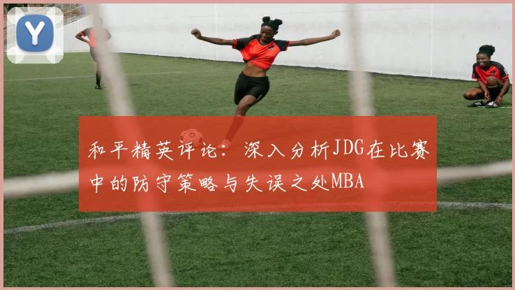 和平精英评论：深入分析JDG在比赛中的防守策略与失误之处MBA