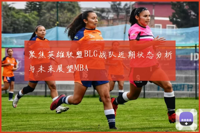 聚焦英雄联盟BLG战队近期状态分析与未来展望MBA